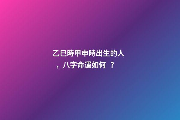 乙巳時甲申時出生的人，八字命運如何？